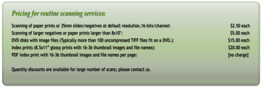 Pricing for routine scanning services: Scanning of paper prints or 35mm slides/negatives at default resolution,16-bits/channel:                                                  $2.50 each Scanning of larger negatives or paper prints larger than 8x10":                                                                                          $5.00 each DVD disks with image files (Typically more than 100 uncompressed TIFF files fit on a DVD.):                                             $15.00 each Index prints (8.5x11 glossy prints with 16-36 thumbnail images and file names):                                                             $20.00 each PDF index print with 16-36 thumbnail images and file names per page:								[no charge]   Quantity discounts are available for large number of scans; please contact us.