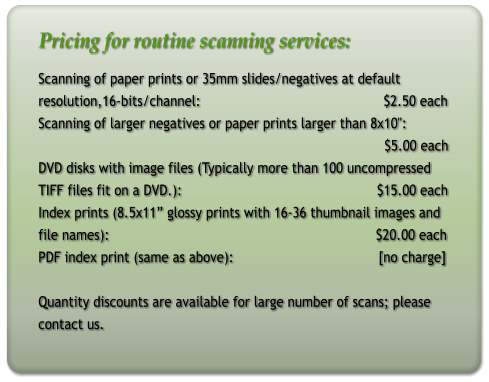 Pricing for routine scanning services: Scanning of paper prints or 35mm slides/negatives at default resolution,16-bits/channel:                                              $2.50 each Scanning of larger negatives or paper prints larger than 8x10":                                                                                         $5.00 each DVD disks with image files (Typically more than 100 uncompressed  TIFF files fit on a DVD.):                                                 $15.00 each Index prints (8.5x11 glossy prints with 16-36 thumbnail images and file names):                                                                   $20.00 each PDF index print (same as above):				[no charge]   Quantity discounts are available for large number of scans; please contact us.