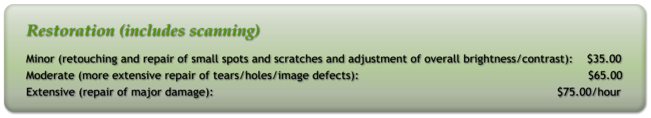 Restoration (includes scanning) Minor (retouching and repair of small spots and scratches and adjustment of overall brightness/contrast):    $35.00 Moderate (more extensive repair of tears/holes/image defects):                                                                  $65.00 Extensive (repair of major damage):                                                                                                   $75.00/hour
