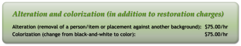 Alteration and colorization (in addition to restoration charges) Alteration (removal of a person/item or placement against another background):  $75.00/hr Colorization (change from black-and-white to color):                                            $75.00/hr