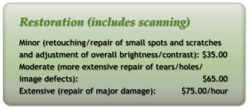 Restoration (includes scanning) Minor (retouching/repair of small spots and scratches and adjustment of overall brightness/contrast): $35.00 Moderate (more extensive repair of tears/holes/ image defects):                                                 $65.00 Extensive (repair of major damage):          $75.00/hour