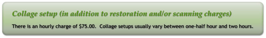 Collage setup (in addition to restoration and/or scanning charges) There is an hourly charge of $75.00.  Collage setups usually vary between one-half hour and two hours.