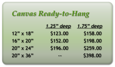 Canvas Ready-to-Hang                       1.25 deep    1.75 deep 12 x 18           $123.00          $158.00 16 x 20           $152.00          $198.00 20 x 24           $196.00          $259.00 20 x 36                --              $398.00