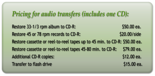 Pricing for audio transfers (includes one CD): Restore 33-1/3 rpm album to CD-R:                                      $50.00 ea. Restore 45 or 78 rpm records to CD-R:                                $20.00/side Restore cassette or reel-to-reel tapes up to 45 min. to CD-R: $50.00 ea. Restore cassette or reel-to-reel tapes 45-80 min. to CD-R:     $79.00 ea. Additional CD-R copies:                                                        $12.00 ea. Transfer to flash drive                                                           $15.00 ea.