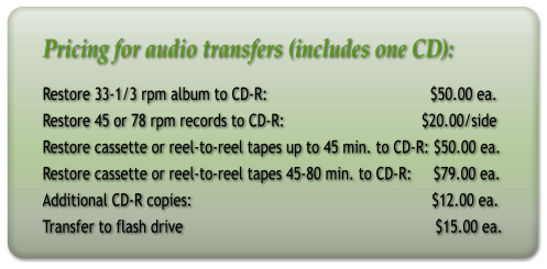 Pricing for audio transfers (includes one CD): Restore 33-1/3 rpm album to CD-R:                                      $50.00 ea. Restore 45 or 78 rpm records to CD-R:                                $20.00/side Restore cassette or reel-to-reel tapes up to 45 min. to CD-R: $50.00 ea. Restore cassette or reel-to-reel tapes 45-80 min. to CD-R:     $79.00 ea. Additional CD-R copies:                                                        $12.00 ea. Transfer to flash drive                                                           $15.00 ea.