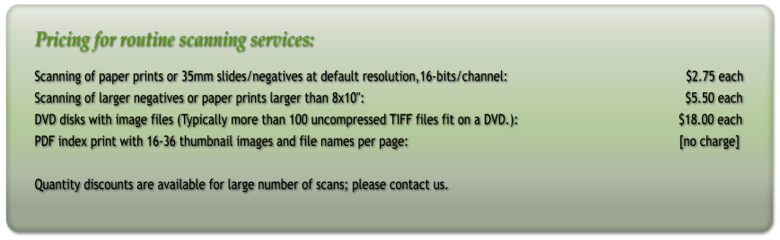 Pricing for routine scanning services: Scanning of paper prints or 35mm slides/negatives at default resolution,16-bits/channel:                                                  $2.75 each Scanning of larger negatives or paper prints larger than 8x10":                                                                                          $5.50 each DVD disks with image files (Typically more than 100 uncompressed TIFF files fit on a DVD.):                                             $18.00 each PDF index print with 16-36 thumbnail images and file names per page:								[no charge]   Quantity discounts are available for large number of scans; please contact us.