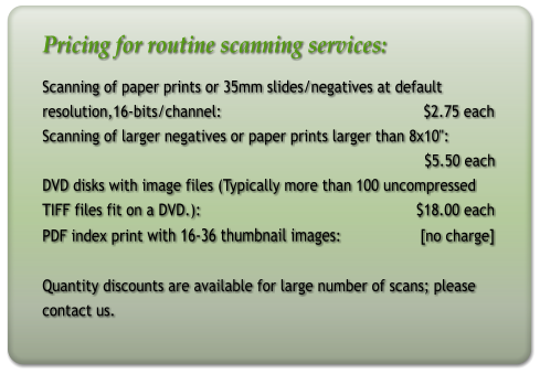 Pricing for routine scanning services: Scanning of paper prints or 35mm slides/negatives at default resolution,16-bits/channel:                                              $2.75 each Scanning of larger negatives or paper prints larger than 8x10":                                                                                         $5.50 each DVD disks with image files (Typically more than 100 uncompressed  TIFF files fit on a DVD.):                                                 $18.00 each PDF index print with 16-36 thumbnail images:                  [no charge]   Quantity discounts are available for large number of scans; please contact us.